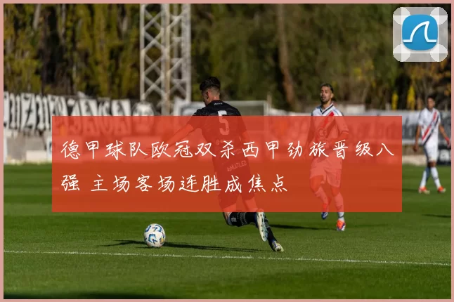 德甲球队欧冠双杀西甲劲旅晋级八强 主场客场连胜成焦点