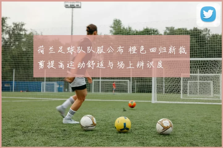 荷兰足球队队服公布 橙色回归新裁剪提高运动舒适与场上辨识度