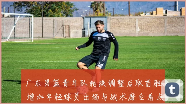 广东男篮青年队轮换调整后取首胜 增加年轻球员出场与战术磨合看点