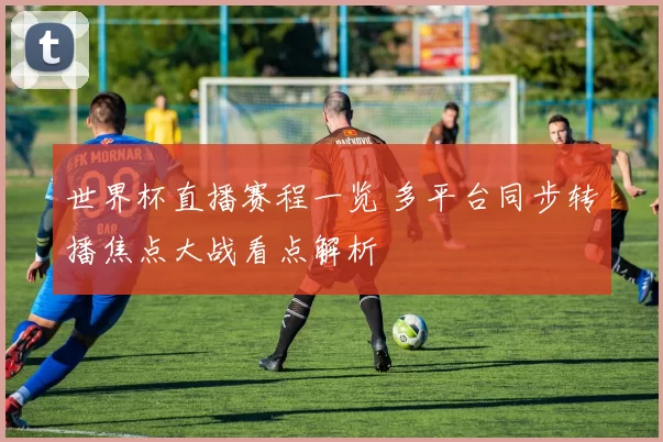 世界杯直播赛程一览 多平台同步转播焦点大战看点解析