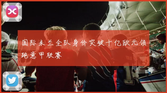国际米兰全队身价突破十亿欧元领跑意甲联赛