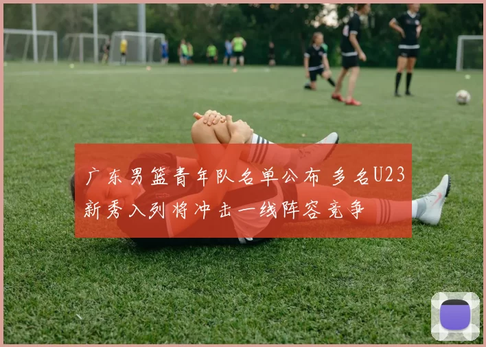 广东男篮青年队名单公布 多名U23新秀入列将冲击一线阵容竞争