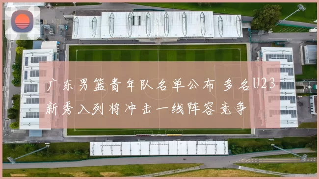 广东男篮青年队名单公布 多名U23新秀入列将冲击一线阵容竞争