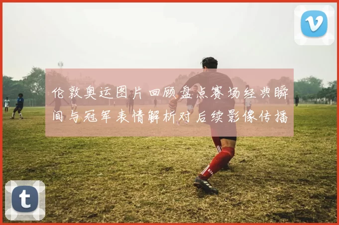 伦敦奥运图片回顾盘点赛场经典瞬间与冠军表情解析对后续影像传播影响