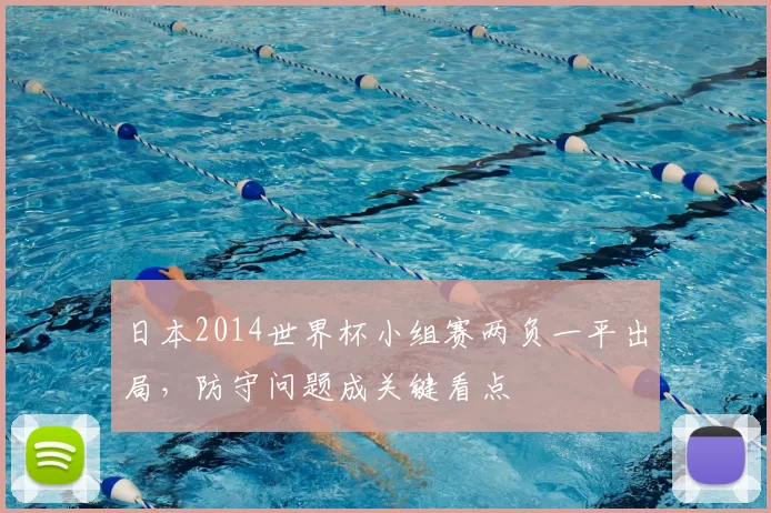 日本2014世界杯小组赛两负一平出局，防守问题成关键看点