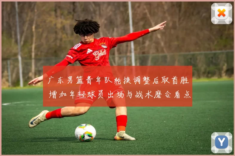 广东男篮青年队轮换调整后取首胜 增加年轻球员出场与战术磨合看点