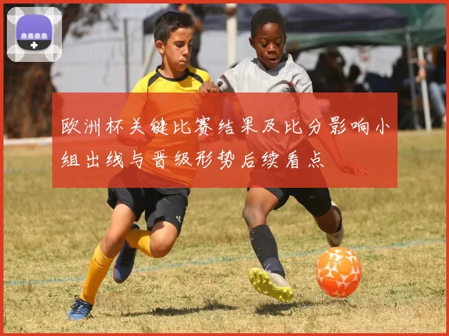 欧洲杯关键比赛结果及比分影响小组出线与晋级形势后续看点