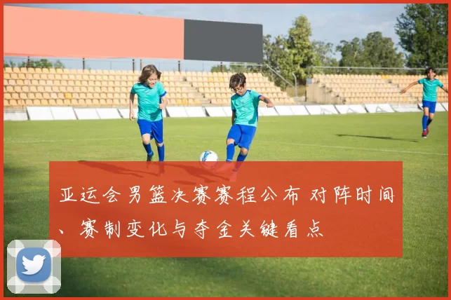 亚运会男篮决赛赛程公布 对阵时间、赛制变化与夺金关键看点