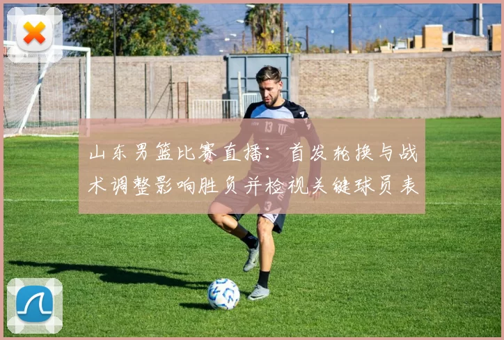 山东男篮比赛直播：首发轮换与战术调整影响胜负并检视关键球员表现