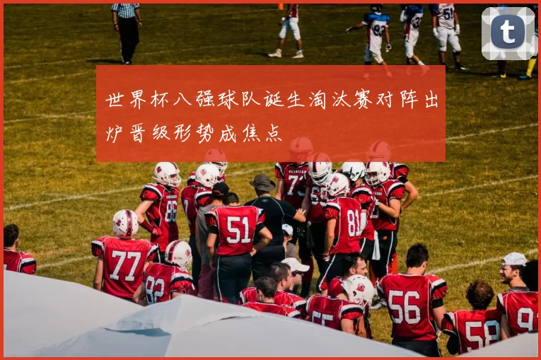 世界杯八强球队诞生淘汰赛对阵出炉晋级形势成焦点