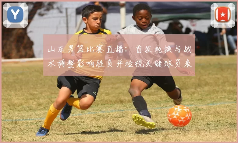 山东男篮比赛直播：首发轮换与战术调整影响胜负并检视关键球员表现