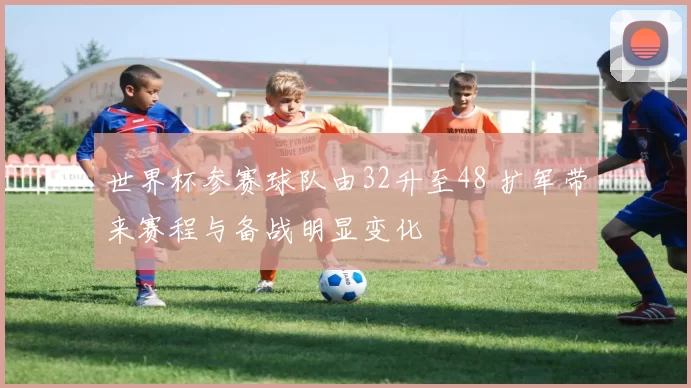 世界杯参赛球队由32升至48 扩军带来赛程与备战明显变化