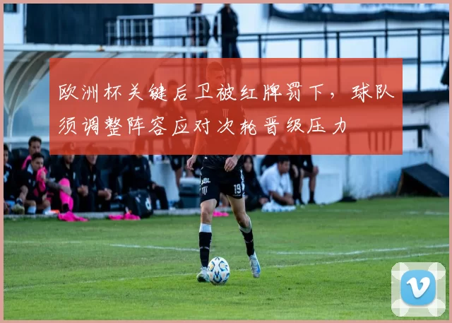 欧洲杯关键后卫被红牌罚下，球队须调整阵容应对次轮晋级压力
